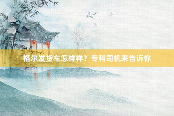 格尔发货车怎样样？专科司机来告诉你