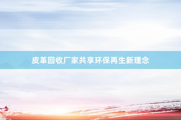 皮革回收厂家共享环保再生新理念