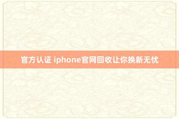 官方认证 iphone官网回收让你换新无忧