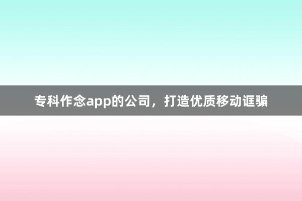 专科作念app的公司，打造优质移动诓骗