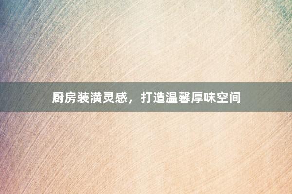 厨房装潢灵感，打造温馨厚味空间