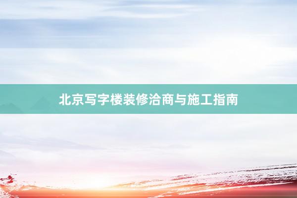北京写字楼装修洽商与施工指南